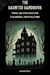 Front cover of The Haunted Handbook: Forms and Strategies for Paranormal Investigations by Arthur Mills. Features a haunted house surrounded by gravestones and shadowy figures in the mist, symbolizing paranormal activity.